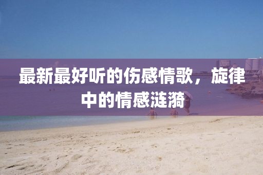 最新最好聽的傷感情歌，旋律中的情感漣漪