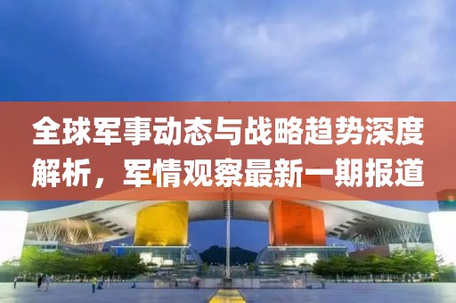 全球軍事動態(tài)與戰(zhàn)略趨勢深度解析，軍情觀察最新一期報道