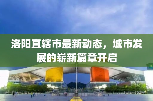 洛陽直轄市最新動態(tài)，城市發(fā)展的嶄新篇章開啟