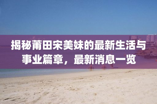 揭秘莆田宋美妹的最新生活與事業(yè)篇章，最新消息一覽