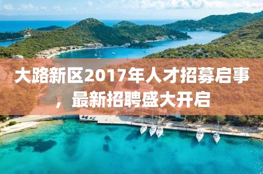 大路新區(qū)2017年人才招募啟事，最新招聘盛大開啟