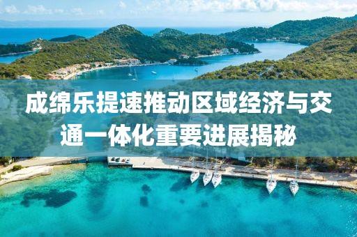 成綿樂(lè)提速推動(dòng)區(qū)域經(jīng)濟(jì)與交通一體化重要進(jìn)展揭秘