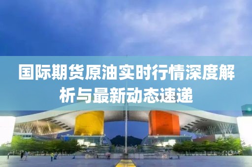 國際期貨原油實時行情深度解析與最新動態(tài)速遞