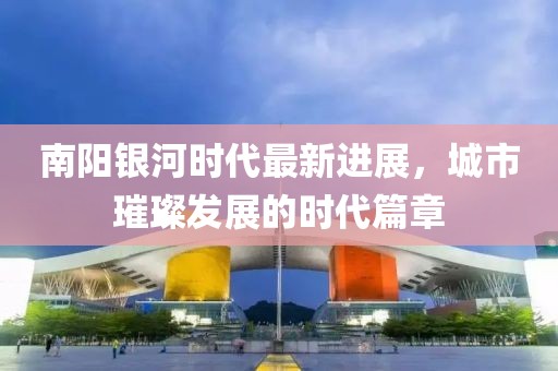 南陽銀河時代最新進展，城市璀璨發(fā)展的時代篇章
