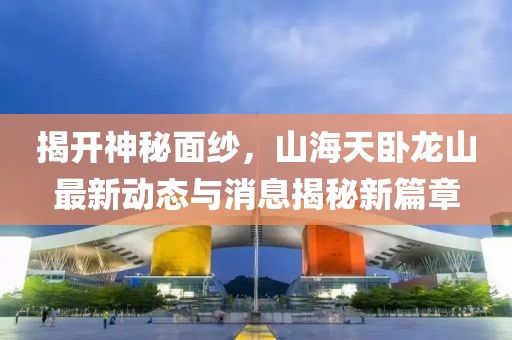揭開(kāi)神秘面紗，山海天臥龍山最新動(dòng)態(tài)與消息揭秘新篇章