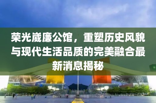 榮光崴廉公館，重塑歷史風貌與現(xiàn)代生活品質的完美融合最新消息揭秘