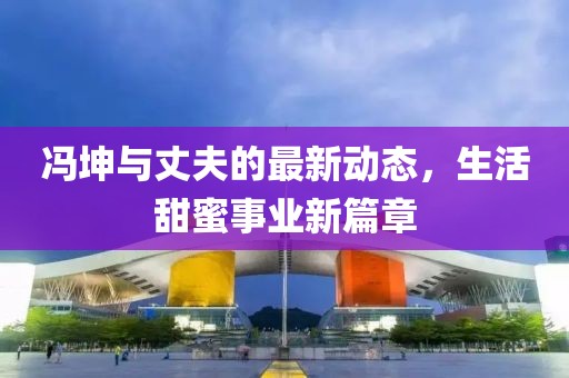 馮坤與丈夫的最新動(dòng)態(tài)，生活甜蜜事業(yè)新篇章