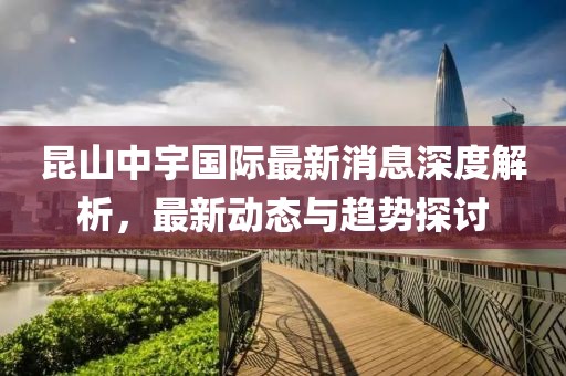 昆山中宇國(guó)際最新消息深度解析，最新動(dòng)態(tài)與趨勢(shì)探討