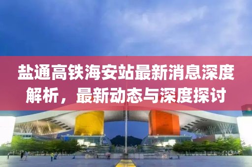 鹽通高鐵海安站最新消息深度解析，最新動態(tài)與深度探討