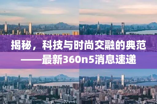 揭秘，科技與時尚交融的典范——最新360n5消息速遞