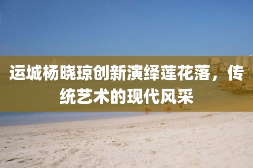 運城楊曉瓊創(chuàng)新演繹蓮花落，傳統(tǒng)藝術(shù)的現(xiàn)代風(fēng)采