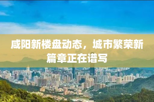 咸陽新樓盤動態(tài)，城市繁榮新篇章正在譜寫