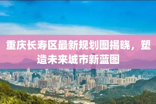 重慶長(zhǎng)壽區(qū)最新規(guī)劃圖揭曉，塑造未來城市新藍(lán)圖
