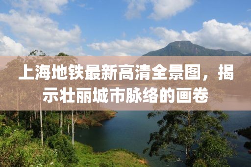 上海地鐵最新高清全景圖，揭示壯麗城市脈絡(luò)的畫卷