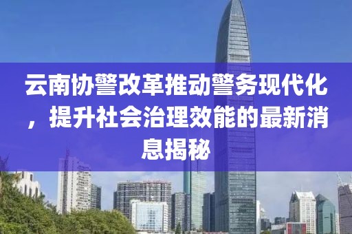 云南協(xié)警改革推動(dòng)警務(wù)現(xiàn)代化，提升社會(huì)治理效能的最新消息揭秘