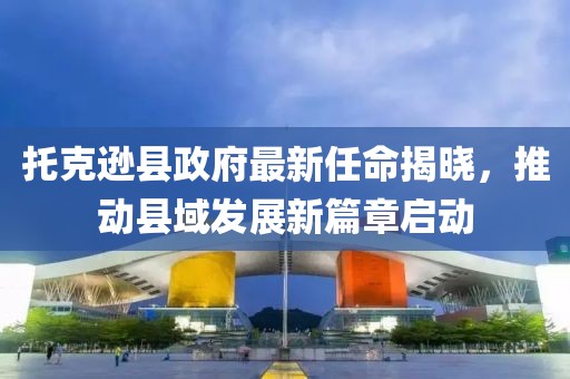 托克遜縣政府最新任命揭曉，推動(dòng)縣域發(fā)展新篇章啟動(dòng)