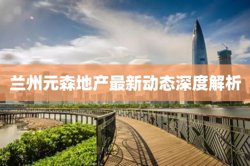 蘭州元森地產(chǎn)最新動態(tài)深度解析