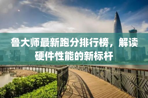 魯大師最新跑分排行榜，解讀硬件性能的新標桿