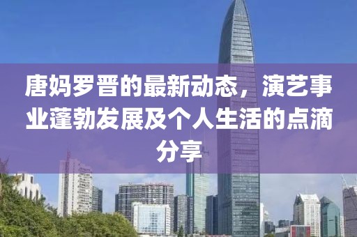 唐媽羅晉的最新動(dòng)態(tài)，演藝事業(yè)蓬勃發(fā)展及個(gè)人生活的點(diǎn)滴分享