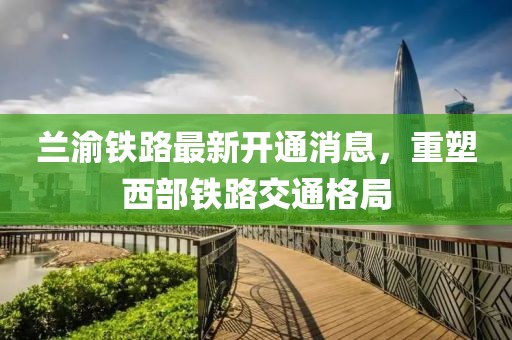 蘭渝鐵路最新開通消息，重塑西部鐵路交通格局