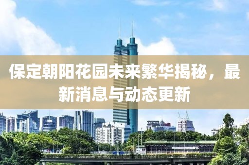 保定朝陽花園未來繁華揭秘，最新消息與動(dòng)態(tài)更新