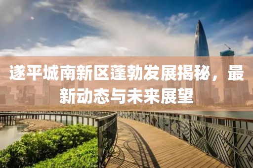 遂平城南新區(qū)蓬勃發(fā)展揭秘，最新動態(tài)與未來展望