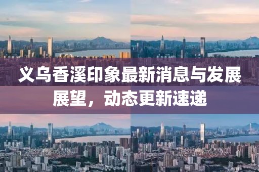 義烏香溪印象最新消息與發(fā)展展望，動(dòng)態(tài)更新速遞