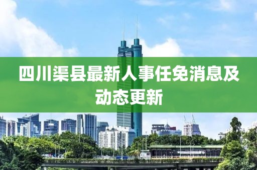 四川渠縣最新人事任免消息及動(dòng)態(tài)更新