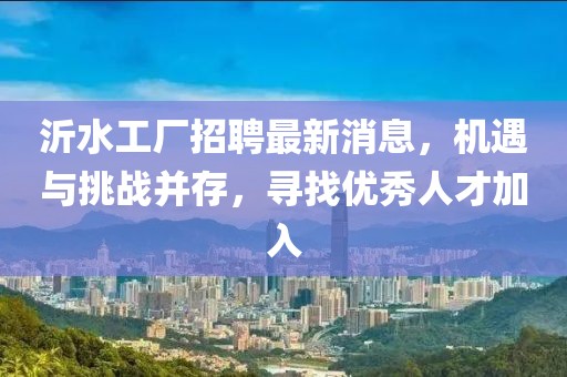 沂水工廠招聘最新消息，機(jī)遇與挑戰(zhàn)并存，尋找優(yōu)秀人才加入
