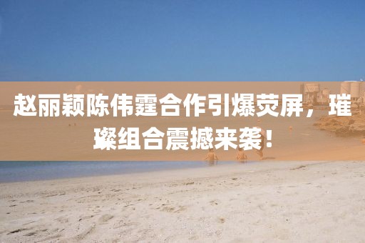 趙麗穎陳偉霆合作引爆熒屏，璀璨組合震撼來襲！