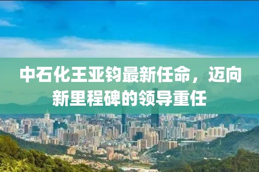 中石化王亞鈞最新任命，邁向新里程碑的領(lǐng)導重任
