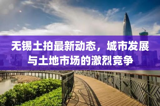 無(wú)錫土拍最新動(dòng)態(tài)，城市發(fā)展與土地市場(chǎng)的激烈競(jìng)爭(zhēng)