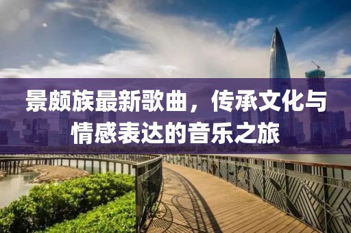景頗族最新歌曲，傳承文化與情感表達(dá)的音樂(lè)之旅