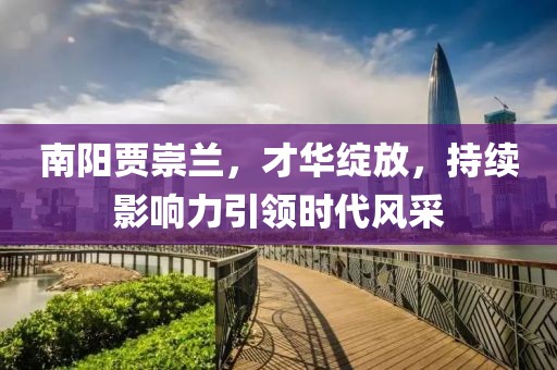南陽賈崇蘭，才華綻放，持續(xù)影響力引領(lǐng)時代風(fēng)采