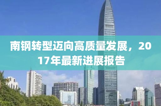 南鋼轉(zhuǎn)型邁向高質(zhì)量發(fā)展，2017年最新進(jìn)展報(bào)告