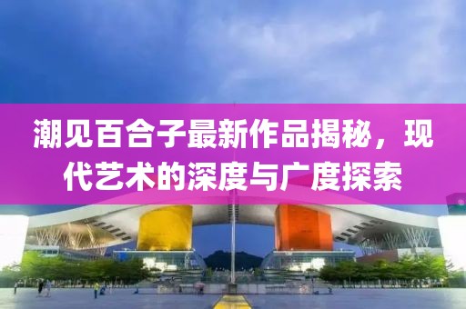 潮見(jiàn)百合子最新作品揭秘，現(xiàn)代藝術(shù)的深度與廣度探索
