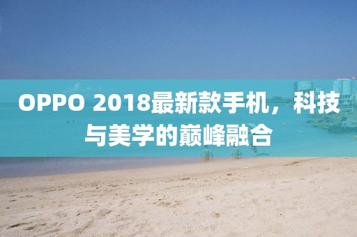 OPPO 2018最新款手機(jī)，科技與美學(xué)的巔峰融合