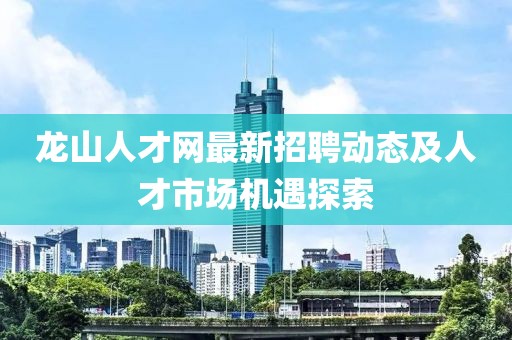 龍山人才網最新招聘動態(tài)及人才市場機遇探索