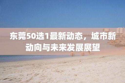 東莞50選1最新動(dòng)態(tài)，城市新動(dòng)向與未來發(fā)展展望