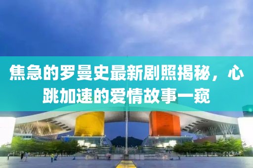 焦急的羅曼史最新劇照揭秘，心跳加速的愛(ài)情故事一窺