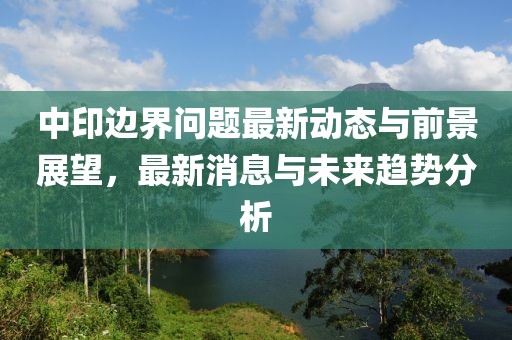 中印邊界問(wèn)題最新動(dòng)態(tài)與前景展望，最新消息與未來(lái)趨勢(shì)分析