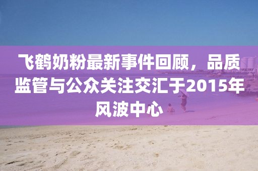 飛鶴奶粉最新事件回顧，品質(zhì)監(jiān)管與公眾關(guān)注交匯于2015年風(fēng)波中心