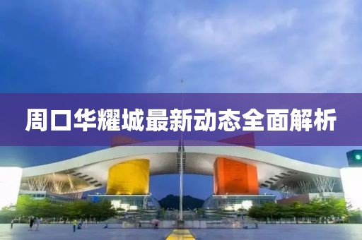 周口華耀城最新動(dòng)態(tài)全面解析