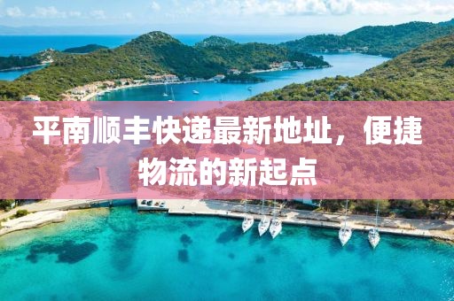 平南順豐快遞最新地址，便捷物流的新起點