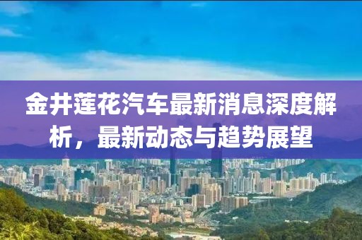 金井蓮花汽車最新消息深度解析，最新動態(tài)與趨勢展望