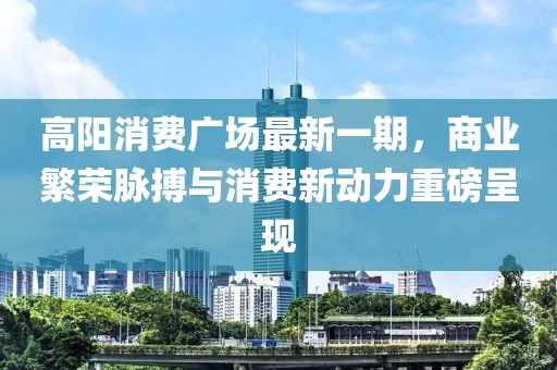 高陽(yáng)消費(fèi)廣場(chǎng)最新一期，商業(yè)繁榮脈搏與消費(fèi)新動(dòng)力重磅呈現(xiàn)