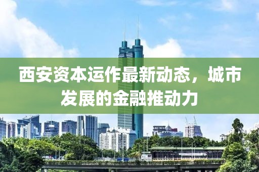 西安資本運(yùn)作最新動態(tài)，城市發(fā)展的金融推動力