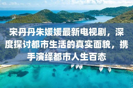 宋丹丹朱媛媛最新電視劇，深度探討都市生活的真實(shí)面貌，攜手演繹都市人生百態(tài)