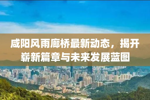 咸陽(yáng)風(fēng)雨廊橋最新動(dòng)態(tài)，揭開(kāi)嶄新篇章與未來(lái)發(fā)展藍(lán)圖