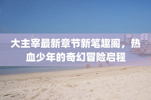 大主宰最新章節(jié)新筆趣閣，熱血少年的奇幻冒險啟程